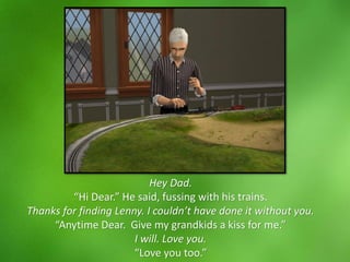 Hey Dad.
“Hi Dear.” He said, fussing with his trains.
Thanks for finding Lenny. I couldn’t have done it without you.
“Anytime Dear. Give my grandkids a kiss for me.”
I will. Love you.
“Love you too.”
 