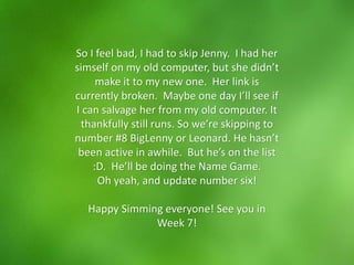 So I feel bad, I had to skip Jenny. I had her
simself on my old computer, but she didn’t
make it to my new one. Her link is
currently broken. Maybe one day I’ll see if
I can salvage her from my old computer. It
thankfully still runs. So we’re skipping to
number #8 BigLenny or Leonard. He hasn’t
been active in awhile. But he’s on the list
:D. He’ll be doing the Name Game.
Oh yeah, and update number six!
Happy Simming everyone! See you in
Week 7!
 