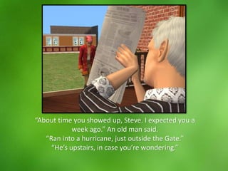 “About time you showed up, Steve. I expected you a
week ago.” An old man said.
“Ran into a hurricane, just outside the Gate.”
“He’s upstairs, in case you’re wondering.”
 