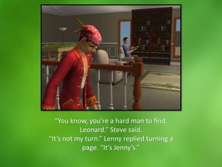 “You know, you’re a hard man to find,
Leonard.” Steve said.
“It’s not my turn.” Lenny replied turning a
page. “It’s Jenny’s.”
 