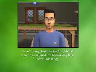 “I see.” Lenny closed his book. “What if I
want to be skipped. It’s been a long time,
Steve. Too long.”
 