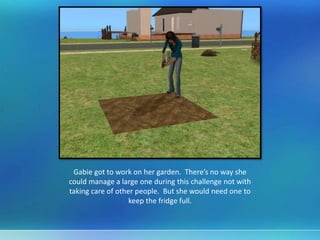 Gabie got to work on her garden. There’s no way she
could manage a large one during this challenge not with
taking care of other people. But she would need one to
keep the fridge full.
 