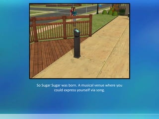 So Sugar Sugar was born. A musical venue where you
could express yourself via song.
 