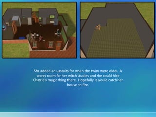 She added an upstairs for when the twins were older. A
secret room for her witch studies and she could hide
Charrie’s magic thing there. Hopefully it would catch her
house on fire.
 