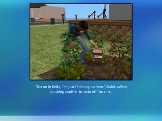 “Go on in Keika, I’m just finishing up here.” Gabie called
plucking another tomato off the vine.
 