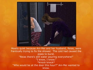 Mostly quiet because Ani-Mei and her husband, Reias, were
frantically trying to fix the shower. The cold had caused the
pipes to burst.
“Reias there’s still water pouring everywhere!”
“I know, I know.”
*knock knock*
“Who would be at the door this hour?” Ani-Mei wanted to
know.
 
