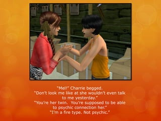“Mel!” Charrie begged.
“Don’t look me like at she wouldn’t even talk
to me yesterday.”
“You’re her twin. You’re supposed to be able
to psychic connection her.”
“I’m a fire type. Not psychic.”
 