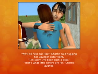 “We’ll all help out Rizzi” Charrie said hugging
her younger sister tight.
“I’m sorry I’ve been such a brat.”
“That’s what little sisters are for.” Charrie
laughed.
 
