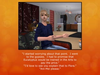 “I started worrying about that point. I went
to the gypsies. I had to promise that
Eucalyptus would be trained in the Arts to
pay the price.”
“I’d love to see you explain that to Flora.”
“Ani-Mei please.”
 