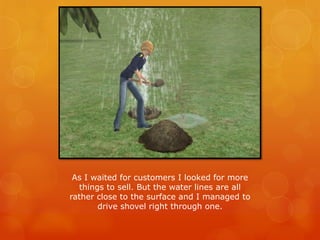 As I waited for customers I looked for more
things to sell. But the water lines are all
rather close to the surface and I managed to
drive shovel right through one.
 