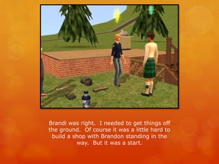 Brandi was right. I needed to get things off
the ground. Of course it was a little hard to
build a shop with Brandon standing in the
way. But it was a start.
 