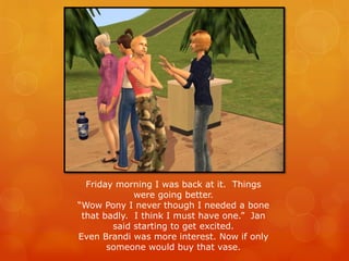 Friday morning I was back at it. Things
were going better.
“Wow Pony I never though I needed a bone
that badly. I think I must have one.” Jan
said starting to get excited.
Even Brandi was more interest. Now if only
someone would buy that vase.
 