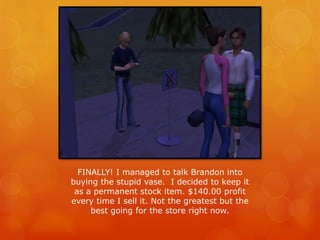 FINALLY! I managed to talk Brandon into
buying the stupid vase. I decided to keep it
as a permanent stock item. $140.00 profit
every time I sell it. Not the greatest but the
best going for the store right now.
 