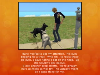 Bane woofed to get my attention. His eyes
begging for a treat. Who am I to resist those
big eyes. I gave Hanna a pat on the head. So
she wouldn’t get jealous.
I took another deep breath. We’re already
here so might as well try. This actually might
be a good thing for me.
 