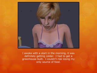 I awoke with a start in the morning, it was
definitely getting colder. I had to get a
greenhouse built. I couldn’t risk losing my
only source of food.
 