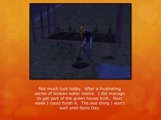 Not much luck today. After a frustrating
series of broken water mains. I did manage
to get part of the green house built. Next
week I could finish it. The one thing I won’t
wait until Reno Day.
 