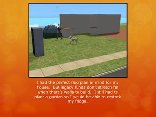 I had the perfect floorplan in mind for my
house. But legacy funds don’t stretch far
when there’s walls to build. I still had to
plant a garden so I would be able to restock
my fridge.
 