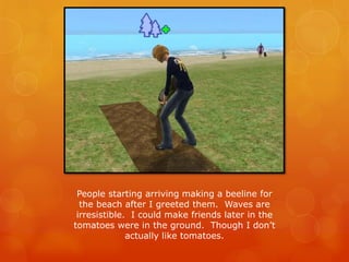 People starting arriving making a beeline for
the beach after I greeted them. Waves are
irresistible. I could make friends later in the
tomatoes were in the ground. Though I don’t
actually like tomatoes.
 