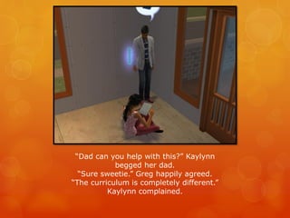 “Dad can you help with this?” Kaylynn
begged her dad.
“Sure sweetie.” Greg happily agreed.
“The curriculum is completely different.”
Kaylynn complained.
 