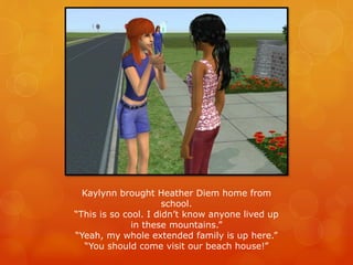 Kaylynn brought Heather Diem home from
school.
“This is so cool. I didn’t know anyone lived up
in these mountains.”
“Yeah, my whole extended family is up here.”
“You should come visit our beach house!”
 