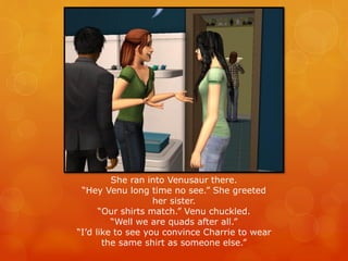 She ran into Venusaur there.
“Hey Venu long time no see.” She greeted
her sister.
“Our shirts match.” Venu chuckled.
“Well we are quads after all.”
“I’d like to see you convince Charrie to wear
the same shirt as someone else.”
 