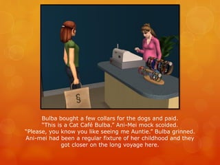 Bulba bought a few collars for the dogs and paid.
“This is a Cat Café Bulba.” Ani-Mei mock scolded.
“Please, you know you like seeing me Auntie.” Bulba grinned.
Ani-mei had been a regular fixture of her childhood and they
got closer on the long voyage here.
 