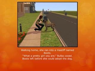 Walking home, she ran into a mastiff named
Boots.
“What a pretty girl you are.” Bulba cooed.
Boots left before she could adopt the dog.
 