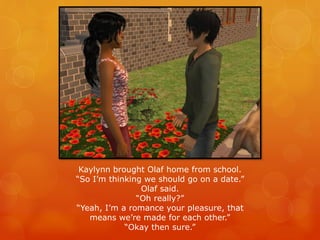 Kaylynn brought Olaf home from school.
“So I’m thinking we should go on a date.”
Olaf said.
“Oh really?”
“Yeah, I’m a romance your pleasure, that
means we’re made for each other.”
“Okay then sure.”
 