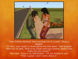 “Then Delilah attacked Toise and beat him to a pulp.” Kaylynn
giggled.
“Oh man, your cousin is never gonna live that down.” Olaf laughed.
“Wait can we date, Toise is my cousin and your brother, doesn’t that
make me your cousin?”
“Not really, Toise is my half-brother. I’m not related to you.”
“Then I guess I won’t worry about it.”
 
