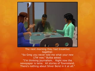 The next morning they had breakfast
together.
“So Greg you never told me what your new
LTW was.” Bulba asked.
“I’m thinking journalism. Right now the
newspaper is lame. All stories of Townieland.
There’s nothing about Silver Bend in it at all.”
 