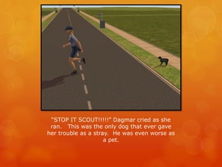 “STOP IT SCOUT!!!!!” Dagmar cried as she
ran. This was the only dog that ever gave
her trouble as a stray. He was even worse as
a pet.
 