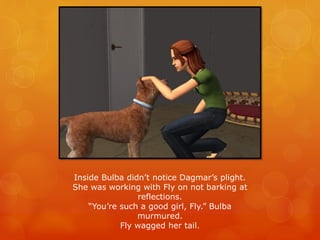 Inside Bulba didn’t notice Dagmar’s plight.
She was working with Fly on not barking at
reflections.
“You’re such a good girl, Fly.” Bulba
murmured.
Fly wagged her tail.
 