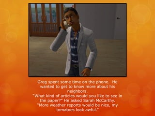 Greg spent some time on the phone. He
wanted to get to know more about his
neighbors.
“What kind of articles would you like to see in
the paper?” He asked Sarah McCarthy.
“More weather reports would be nice, my
tomatoes look awful.”
 