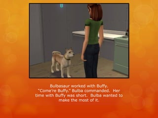 Bulbasaur worked with Buffy.
“Come’re Buffy.” Bulba commanded. Her
time with Buffy was short. Bulba wanted to
make the most of it.
 
