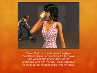 “Eww, Olaf that’s just gross.” Kaylynn
complained when her friend told a fart joke.
She was on the phone most of the
afternoon with her friends. Bulba continue
to build up her relationships with her pets.
 