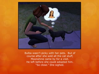 Bulba wasn’t picky with her pets. But of
course after she sold all the cat stuff,
Moonshine came by for a visit.
He left before she could adopted him.
“So close.” She sighed.
 