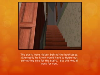The stairs were hidden behind the bookcases.
Eventually he knew would have to figure out
something else for the stairs. But this would
work for now.
 