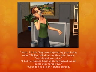 “Mom, I think Greg was inspired by your living
room.” Bulba called her mother after lunch,
“You should see mine.”
“I bet he worked hard on it, how about we all
come over tomorrow?”
“Sounds like a plan.” Bulba agreed.
 