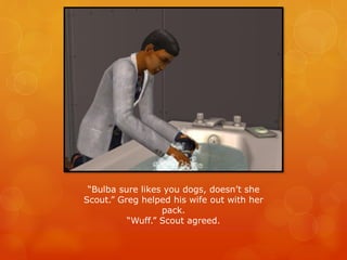“Bulba sure likes you dogs, doesn’t she
Scout.” Greg helped his wife out with her
pack.
“Wuff.” Scout agreed.
 