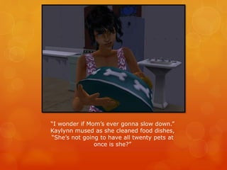 “I wonder if Mom’s ever gonna slow down.”
Kaylynn mused as she cleaned food dishes,
“She’s not going to have all twenty pets at
once is she?”
 