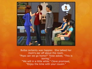 Bulba certainly was happier. She talked her
mom’s ear off about the room.
“Pops can we go home?” Toise asked, “This is
boring.”
“We will in a little while.” Cleve promised,
“Enjoy the time with your cousin.”
 