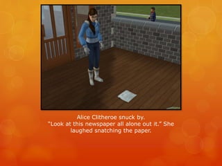 Alice Clitheroe snuck by.
“Look at this newspaper all alone out it.” She
laughed snatching the paper.
 
