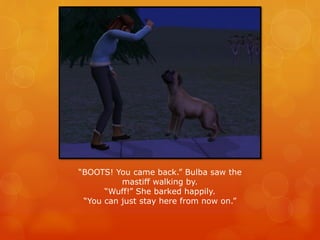“BOOTS! You came back.” Bulba saw the
mastiff walking by.
“Wuff!” She barked happily.
“You can just stay here from now on.”
 