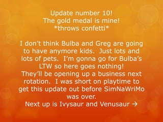 Update number 10!
The gold medal is mine!
*throws confetti*
I don’t think Bulba and Greg are going
to have anymore kids. Just lots and
lots of pets. I’m gonna go for Bulba’s
LTW so here goes nothing!
They’ll be opening up a business next
rotation. I was short on playtime to
get this update out before SimNaWriMo
was over.
Next up is Ivysaur and Venusaur 
 