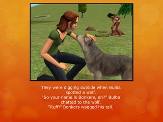 They were digging outside when Bulba
spotted a wolf.
“So your name is Bonkers, eh?” Bulba
chatted to the wolf.
“Ruff!” Bonkers wagged his tail.
 