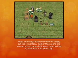 Bulba and Greg finally remember to empty
out their inventory. Rather than spend the
money on the house right away, they decided
to hold onto it for Reno Day.
 