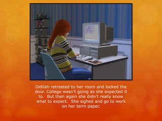 Delilah retreated to her room and locked the
door. College wasn’t going as she expected it
to. But then again she didn’t really know
what to expect. She sighed and go to work
on her term paper.
 