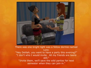 There was one bright light was a fellow dormie named
Lucy.
“Hey Delilah, you want to have a party this evening?”
“I don’t who I would invite. All my friends are teens
still.”
“Invite them, we’ll save the wild parties for next
semester when they can join in.”
 