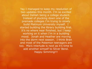 Yay I managed to keep my resolution of
two updates this month. I’m so excited
about Delilah being a college student.
Instead of plucking down one of the
premade colleges I’m trying to slowly
build Platinum University myself. I
started building the library building first.
It’s no where near finished, but I keep
working on it when I’m in a building
mood. Jonah and Heather are moving
into the dorm next season. I think Bran
and most of the Pokemon teenagers are
too. Mia’s interlude is next as it’s time to
add another simself to Silver Bend.
Happy Simming!!!
 