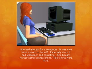 She had enough for a computer. It was nice
have a room to herself. Especially since it
had wallpaper and carpeting. She bought
herself some clothes online. Polo shirts were
itchy.
 
